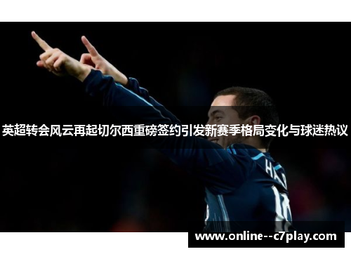 英超转会风云再起切尔西重磅签约引发新赛季格局变化与球迷热议
