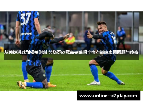 从关键进球到领袖时刻 劳塔罗欧冠高光瞬间全盘点巅峰表现回顾与传奇